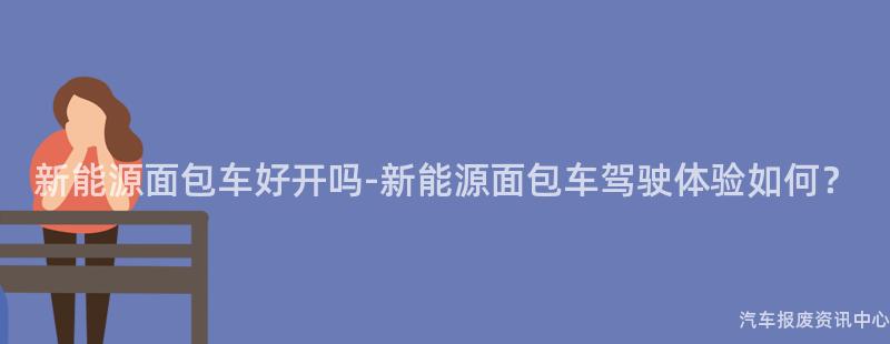 新能源面包车好开吗-新能源面包车驾驶体验如何？