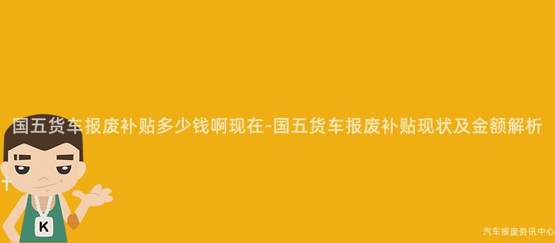 国五货车报废补贴多少钱啊现在-国五货车报废补贴现状及金额解析