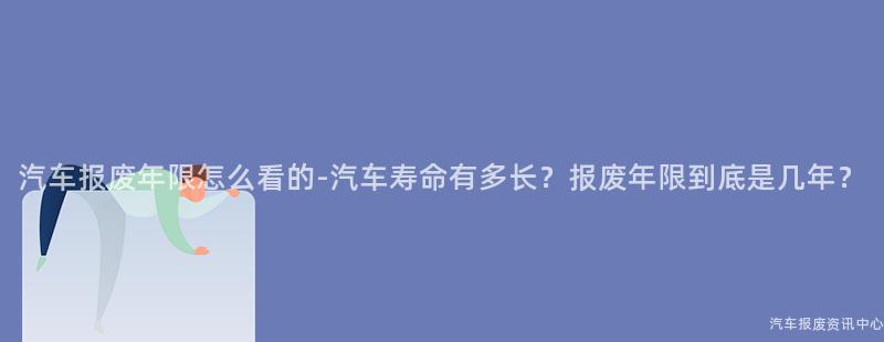 汽车报废年限怎么看的-汽车寿命有多长？报废年限到底是几年？