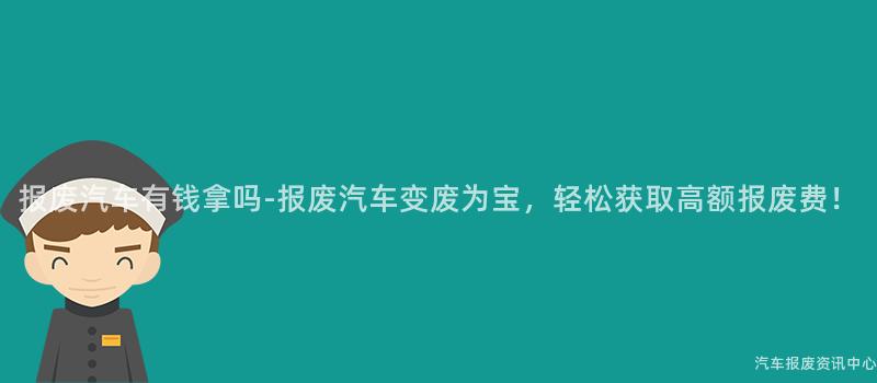 报废汽车有钱拿吗-报废汽车变废为宝，轻松获取高额报废费！