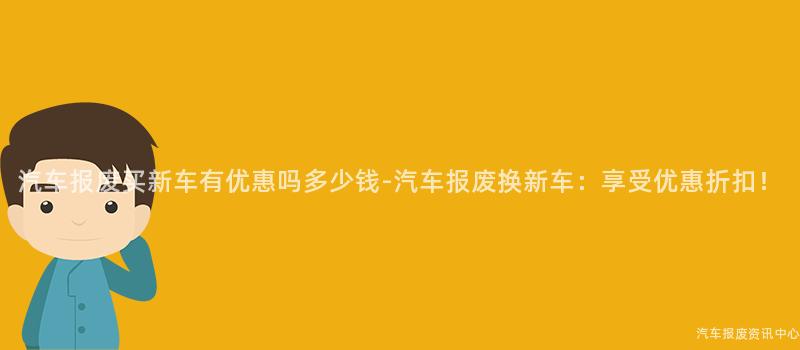 汽车报废买新车有优惠吗多少钱-汽车报废换新车：享受优惠折扣！