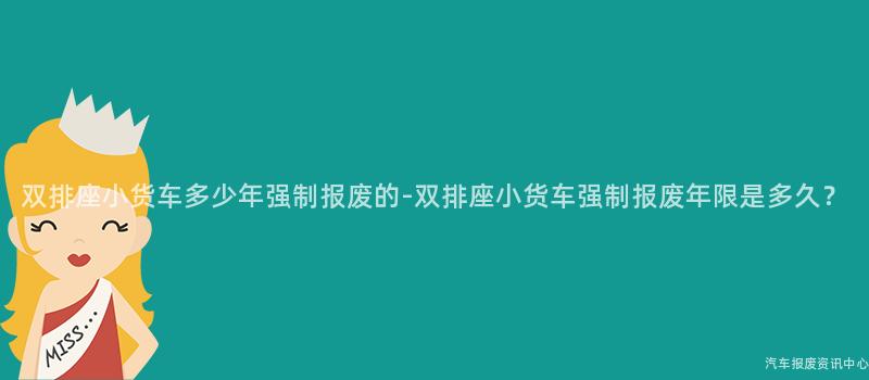 双排座小货车多少年强制报废的-双排座小货车强制报废年限是多久？