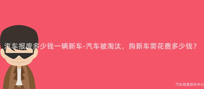 汽车报废多少钱一辆新车-汽车被淘汰，购新车需花费多少钱？