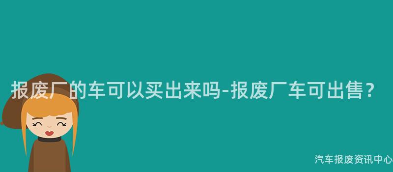 报废厂的车可以买出来吗-报废厂车可出售？