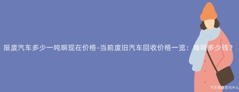 报废汽车多少一吨啊现在价格-当前废旧汽车回收价格一览：每吨多少钱？