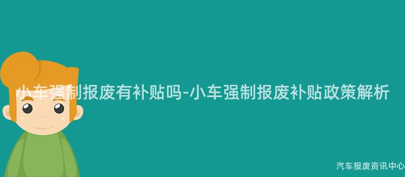 小车强制报废有补贴吗-小车强制报废补贴政策解析