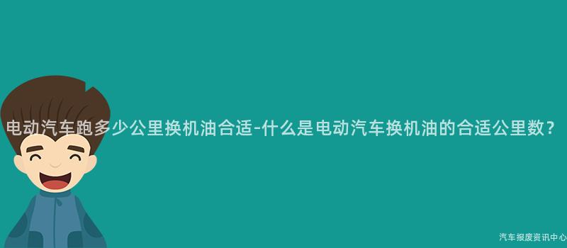 电动汽车跑多少公里换机油合适-什么是电动汽车换机油的合适公里数？