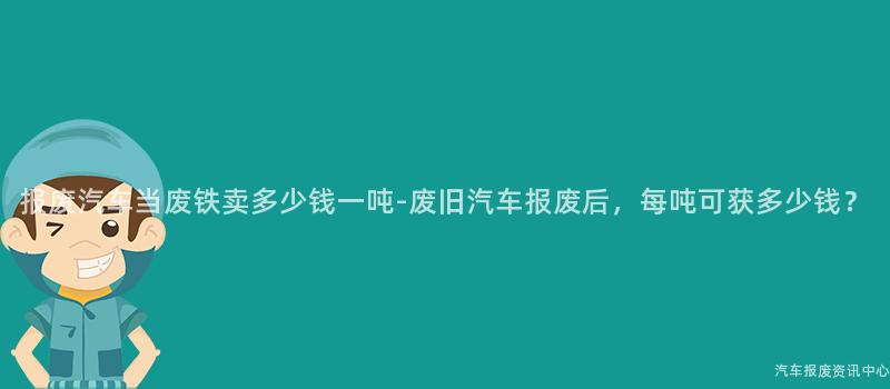 报废汽车当废铁卖多少钱一吨-废旧汽车报废后，每吨可获多少钱？