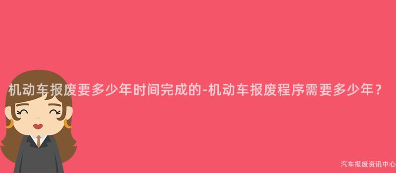 机动车报废要多少年时间完成的-机动车报废程序需要多少年？