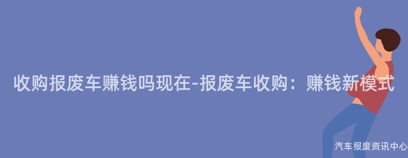 收购报废车赚钱吗现在-报废车收购：赚钱新模式
