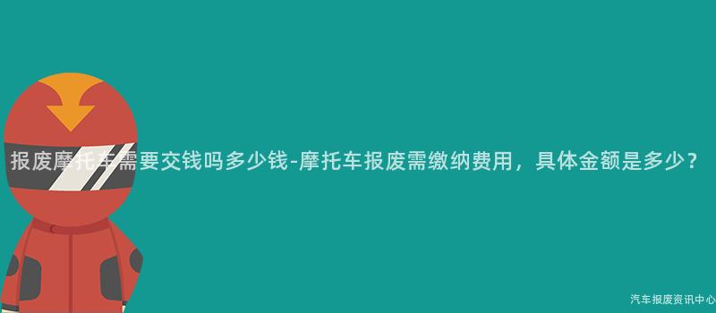 报废摩托车需要交钱吗多少钱-摩托车报废需缴纳费用，具体金额是多少？