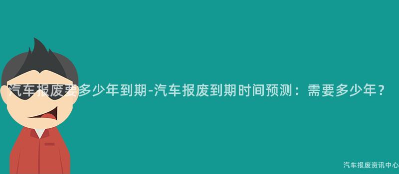汽车报废要多少年到期-汽车报废到期时间预测：需要多少年？