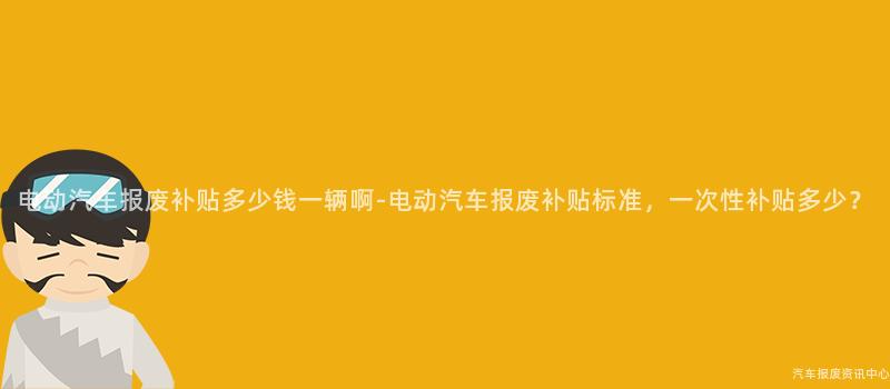 电动汽车报废补贴多少钱一辆啊-电动汽车报废补贴标准，一次性补贴多少？