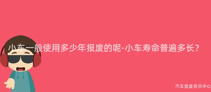 小车一般使用多少年报废的呢-小车寿命普遍多长？