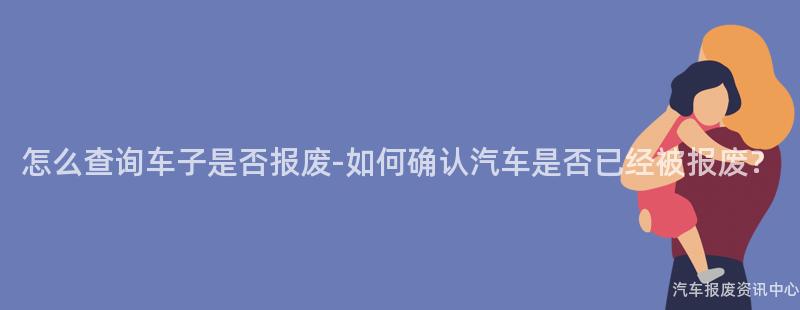 怎么查询车子是否报废-如何确认汽车是否已经被报废？