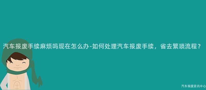 汽车报废手续麻烦吗现在怎么办-如何处理汽车报废手续，省去繁琐流程？