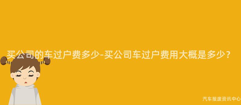 买公司的车过户费多少-买公司车过户费用大概是多少？