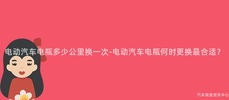 电动汽车电瓶多少公里换一次-电动汽车电瓶何时更换最合适？