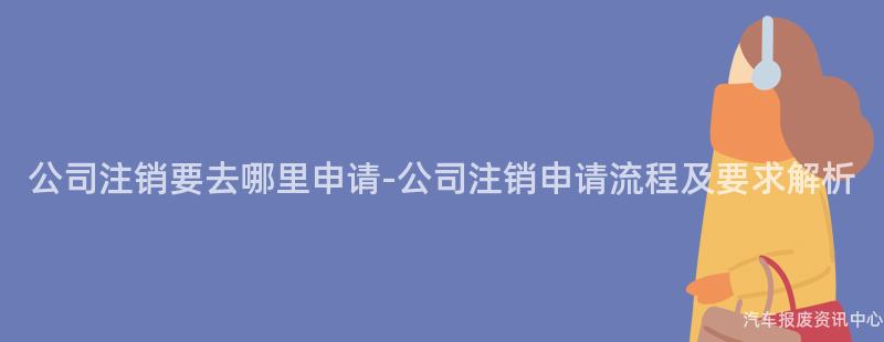 公司注销要去哪里申请-公司注销申请流程及要求解析