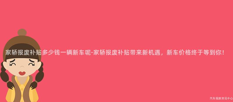家轿报废补贴多少钱一辆新车呢-家轿报废补贴带来新机遇，新车价格终于等到你！