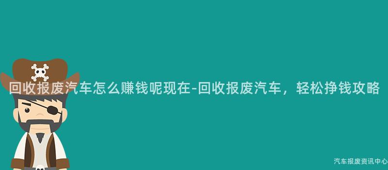 回收报废汽车怎么赚钱呢现在-回收报废汽车，轻松挣钱攻略