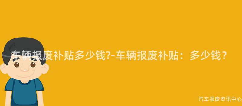 车辆报废补贴多少钱?-车辆报废补贴：多少钱？