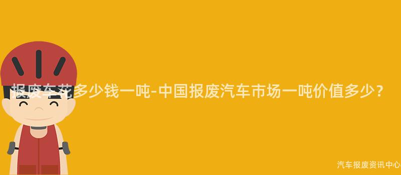 报废车花多少钱一吨-中国报废汽车市场一吨价值多少？