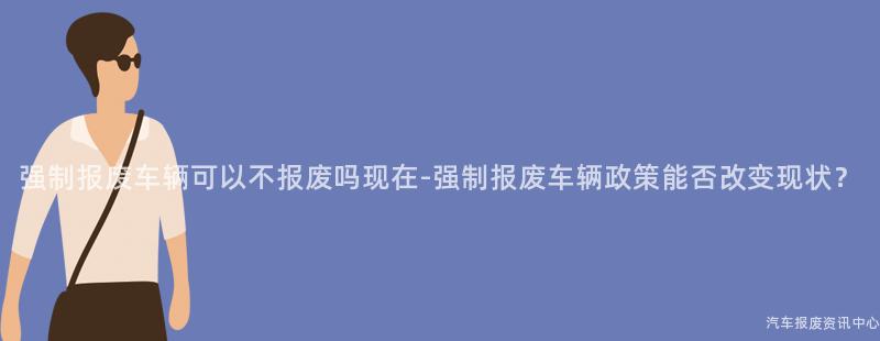 强制报废车辆可以不报废吗现在-强制报废车辆政策能否改变现状？