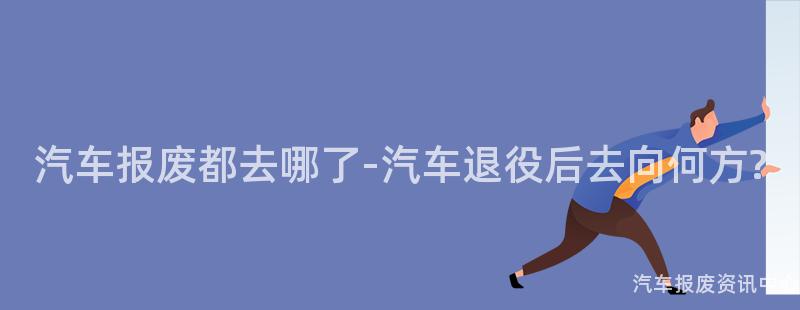 汽车报废都去哪了-汽车退役后去向何方?