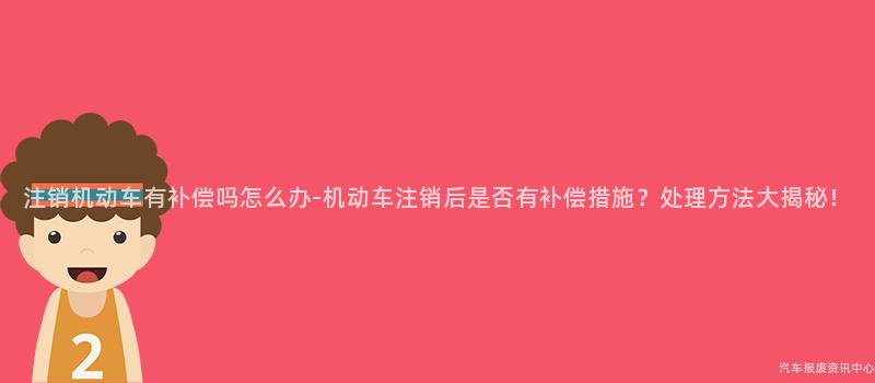 注销机动车有补偿吗怎么办-机动车注销后是否有补偿措施？处理方法大揭秘！