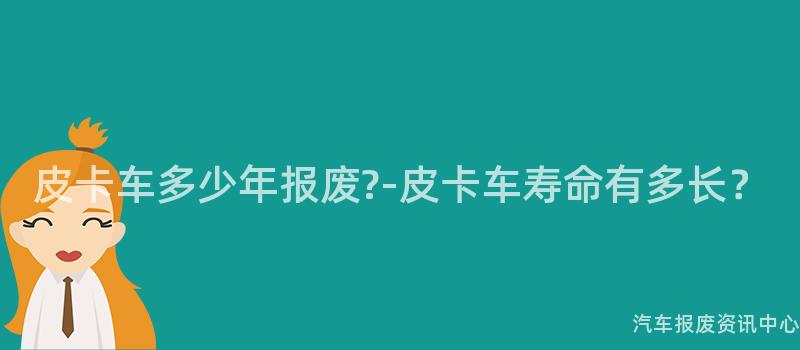 皮卡车多少年报废?-皮卡车寿命有多长？