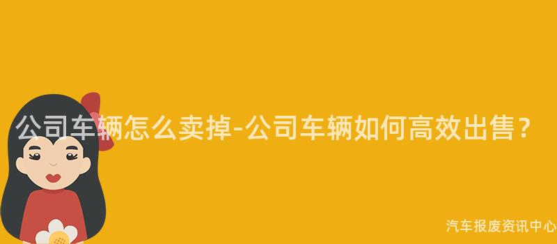 公司车辆怎么卖掉-公司车辆如何高效出售？