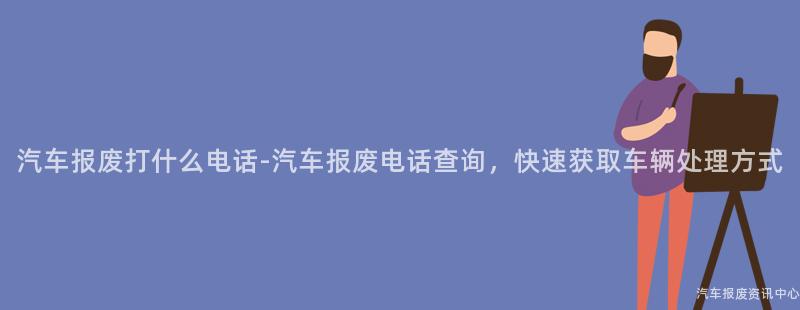 汽车报废打什么电话-汽车报废电话查询，快速获取车辆处理方式