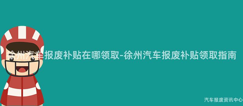徐州汽车报废补贴在哪领取-徐州汽车报废补贴领取指南