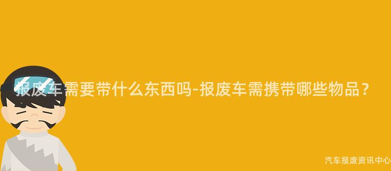 报废车需要带什么东西吗-报废车需携带哪些物品？