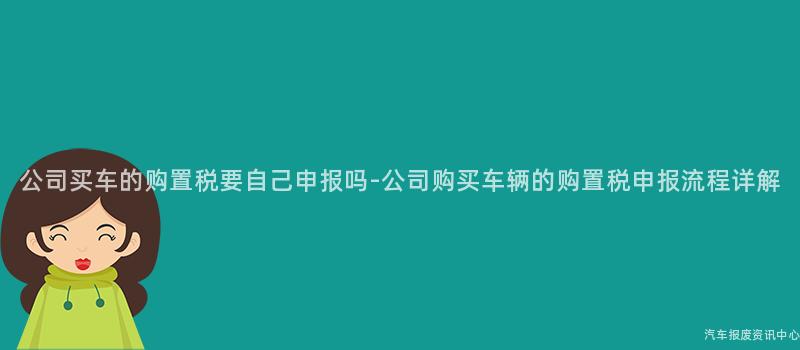公司买车的购置税要自己申报吗-公司购买车辆的购置税申报流程详解