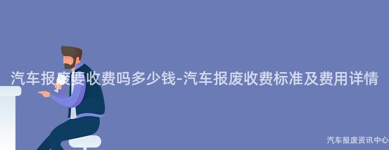 汽车报废要收费吗多少钱-汽车报废收费标准及费用详情