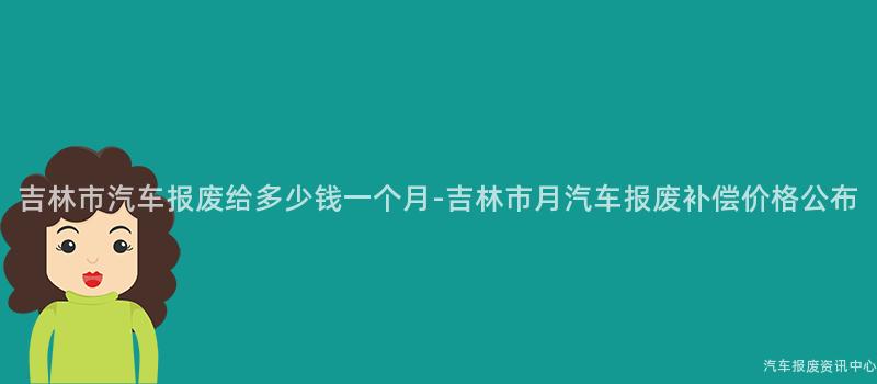 吉林市汽车报废给多少钱一个月-吉林市月汽车报废补偿价格公布