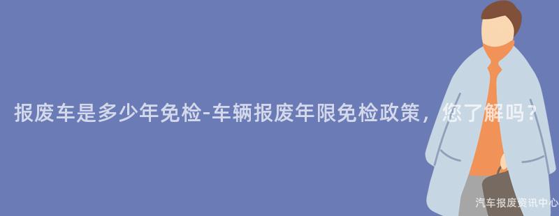 报废车是多少年免检-车辆报废年限免检政策，您了解吗？