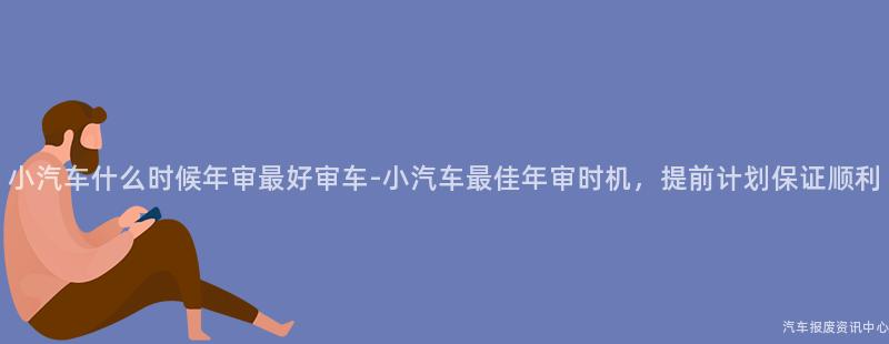 小汽车什么时候年审最好审车-小汽车最佳年审时机，提前计划保证顺利