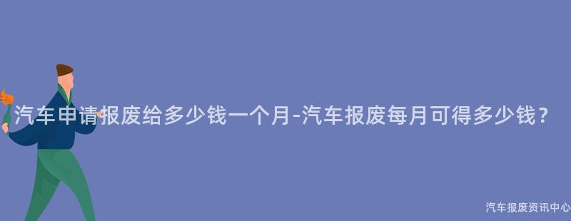 汽车申请报废给多少钱一个月-汽车报废每月可得多少钱？