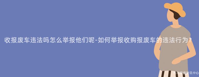 收报废车违法吗怎么举报他们呢-如何举报收购报废车的违法行为？