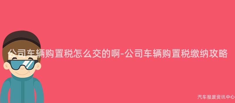 公司车辆购置税怎么交的啊-公司车辆购置税缴纳攻略