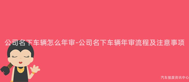 公司名下车辆怎么年审-公司名下车辆年审流程及注意事项
