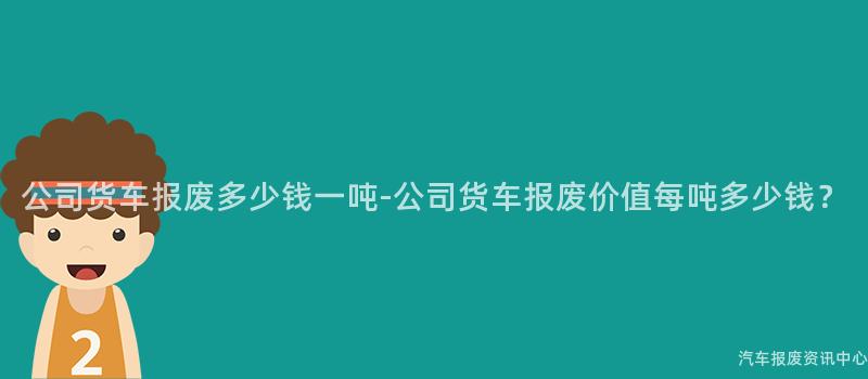 公司货车报废多少钱一吨-公司货车报废价值每吨多少钱？