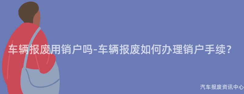 车辆报废用销户吗-车辆报废如何办理销户手续？