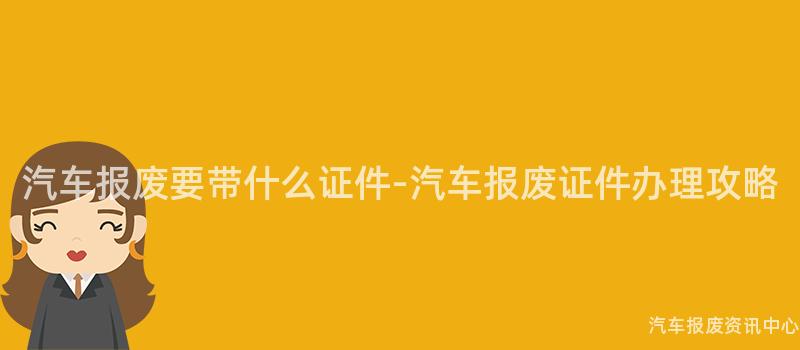 汽车报废要带什么证件-汽车报废证件办理攻略