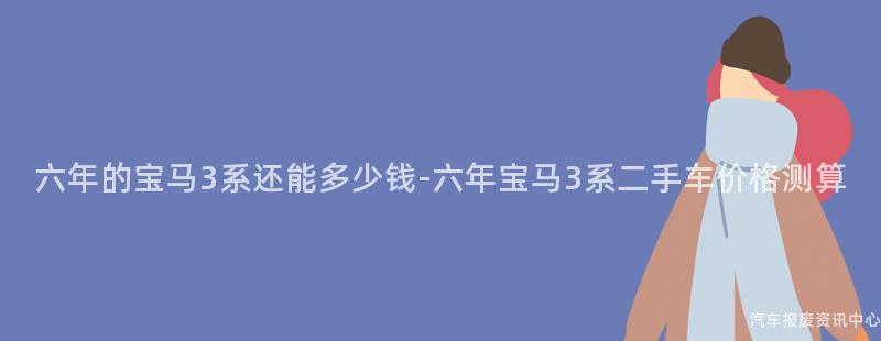 六年的宝马3系还能多少钱-六年宝马3系二手车价格测算