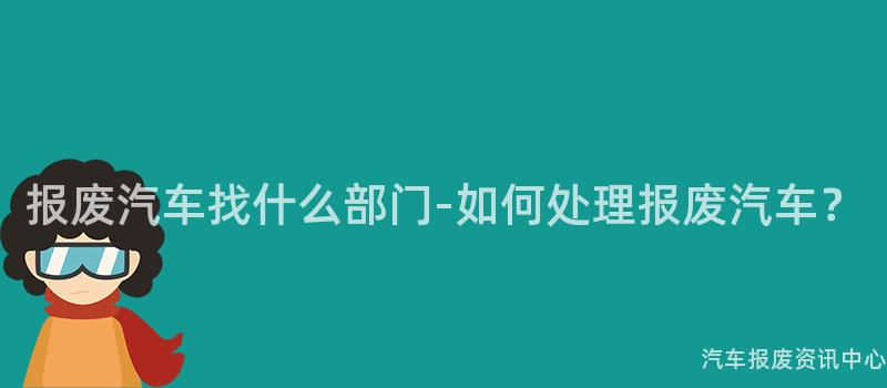 报废汽车找什么部门-如何处理报废汽车？