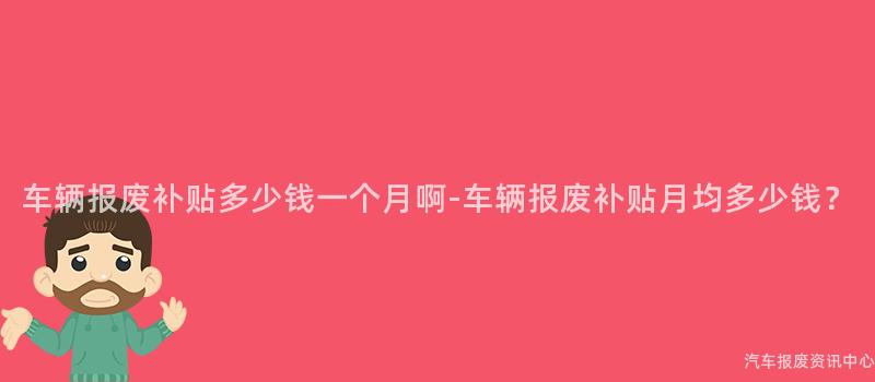 车辆报废补贴多少钱一个月啊-车辆报废补贴月均多少钱？